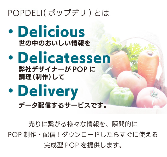 POPDELI（ポップデリ）とは・Delicious 世の中のおいしい情報を　・Delicatessen 弊社デザイナーがPOPに調理（制作）して　・Delivery データ配信するサービスです。
売りに繋がる様々な情報を、瞬間的にPOP製作・配信！ダウンロードしたらすぐに使える完成型POPを提供します。
