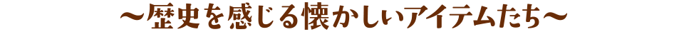 〜歴史を感じる懐かしいアイテムたち〜