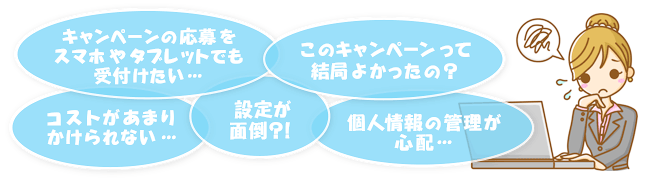 キャンペーンの応募をスマホやタブレットでも受付けたい…。このキャンペーンって結局よかったの？設定が面倒？！個人情報の管理が心配…。コストがあまりかけられない…