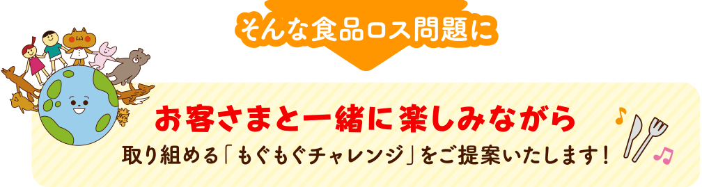 本来食べられるのに捨てられてしまう食品ロスの量は、年間約523万トン※。食品ロスは大人だけでなく、子どもからも関心が高く、企業としても取り組むべき社会問題です。※令和3年度推計値(農林水産省・環境省公表より)　そんな食品ロス問題にお客さまと一緒に楽しみながら取り組める「もぐもぐチャレンジ」をご提案いたします！