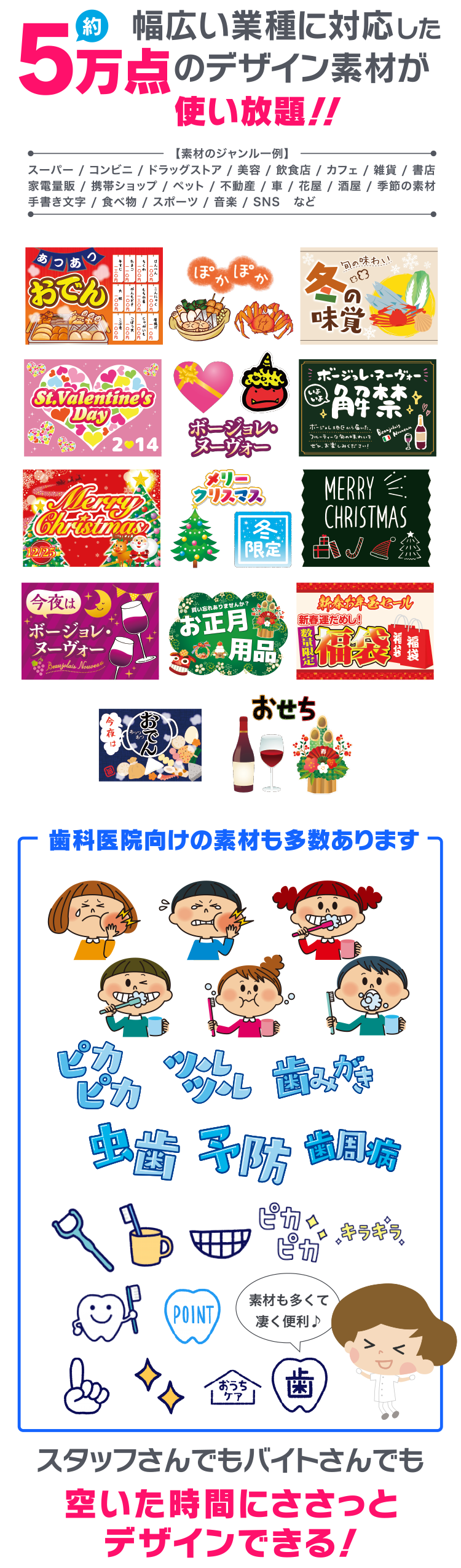 幅広い業種に対応した5万点のデザイン素材が使い放題！！【素材のジャンル一例】スーパー / コンビニ / ドラッグストア / 美容 / 飲食店 / カフェ / 雑貨 / 書店 / 家電量販 / 携帯ショップ / ペット / 不動産 / 車 / 花屋 / 酒屋 / 季節の素材 / 手書き文字 / 食べ物 / スポーツ / 音楽 / SNSなど　｜歯科医院向けの素材も多数あります｜スタッフさんでもバイトさんでも 空いた時間にささっとデザインできる！