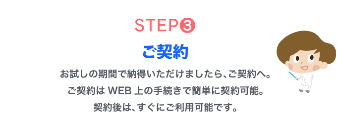 STEP3.ご契約　お試しの期間で​納得いただけましたら、ご契約へ。ご契約はWEB上の手続きで簡単に契約可能。契約後は、すぐにご利用可能です。