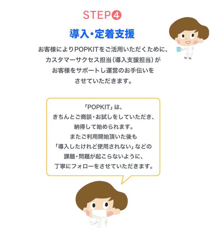 STEP4.導入・定着支援　お客様によりPOPKITをご活用いただくために、カスタマーサクセス担当（導入支援担当）がお客様をサポートし運営のお手伝いをさせていただきます。｜「POPKIT」は、きちんとご商談・お試しをしていただき、納得して始められます。またご利用開始頂いた後も「導入したけれど使用されない」などの課題・問題が起こらないように、丁寧にフォローをさせていただきます。